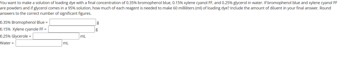 You want to make a solution of loading dye with a final concentration of 0.35% bromophenol blue, 0.15% xylene cyanol FF, and 0.25% glycerol in water. If bromophenol blue and xylene cyanol FF
are powders and if glycerol comes in a 95% solution, how much of each reagent is needed to make 60 milliliters (ml) of loading dye? Include the amount of diluent in your final answer. Round
answers to the correct number of significant figures.
0.35% Bromophenol Blue =
0.15% Xylene cyanole FF =
0.25% Glycerole =
mL
Water =
mL
