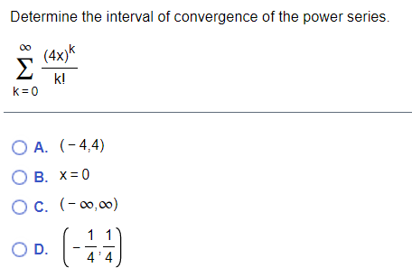 Determine the interval of convergence of the power series.
(4x)k
Σ
k!
k= 0
O A. (-4,4)
O B. X=0
O c. (-0,00)
1
OD.
4'4
