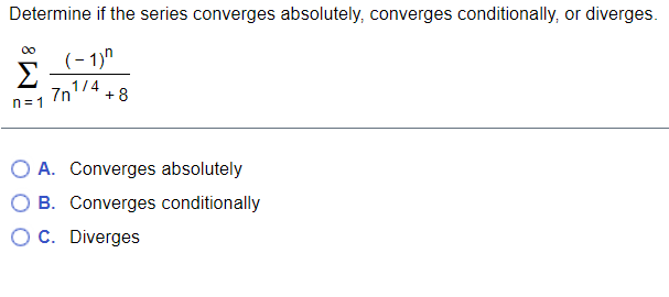 Determine if the series converges absolutely, converges conditionally, or diverges.
00
(- 1)"
Σ
1/4
7n
+ 8
n= 1
O A. Converges absolutely
O B. Converges conditionally
O C. Diverges
