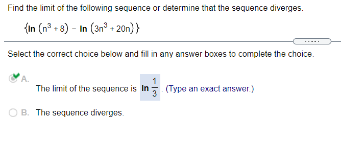 Find the limit of the following sequence or determine that the sequence diverges.
{In (n³ + 8) - In (3n° + 20n)}
Select the correct choice below and fill in any answer boxes to complete the choice.
A.
1
The limit of the sequence is In
(Type an exact answer.)
3
B. The sequence diverges.

