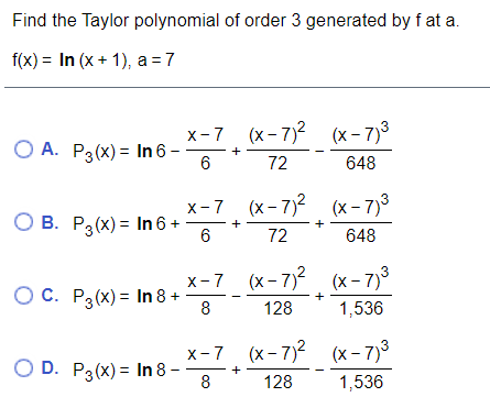 Find the Taylor polynomial of order 3 generated by f at a.
f(x) = In (x + 1), a =7
x-7 (x- 7)2 (x- 7)3
O A. P3(x) = In 6 –
+
6
72
648
x-7 (x- 7)2 (x - 7)3
О В. Р:(х) — In 6 +
72
648
x-7 (x- 7) (x - 7)
ОС. Р3(х) - In 8+
8
+
128
1,536
x-7 (x- 7)2 (x- 7)3
O D. P3(x) = In 8 –
8
128
1,536
