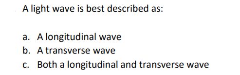 A light wave is best described as:
a. A longitudinal wave
b. A transverse wave
c. Both a longitudinal and transverse wave
