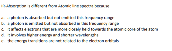 IR-Absorption is different from Atomic line spectra because
a. a photon is absorbed but not emitted this frequency range
b. a photon is emitted but not absorbed in this frequency range
c. it affects electrons that are more closely held towards the atomic core of the atom
d. it involves higher energy and shorter wavelengths
e. the energy transitions are not related to the electron orbitals
