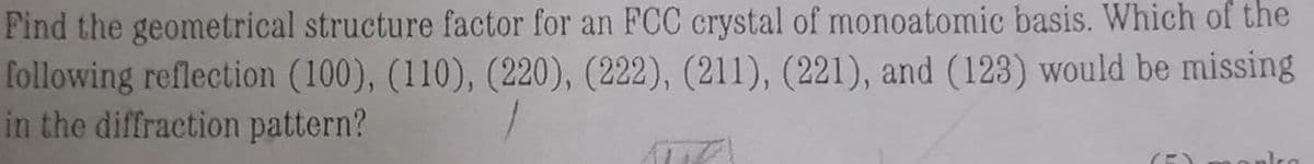 Find the geometrical structure factor for an FCC crystal of monoatomic basis. Which of the
following reflection (100), (110), (220), (222), (211), (221), and (123) would be missing
in the diffraction pattern?