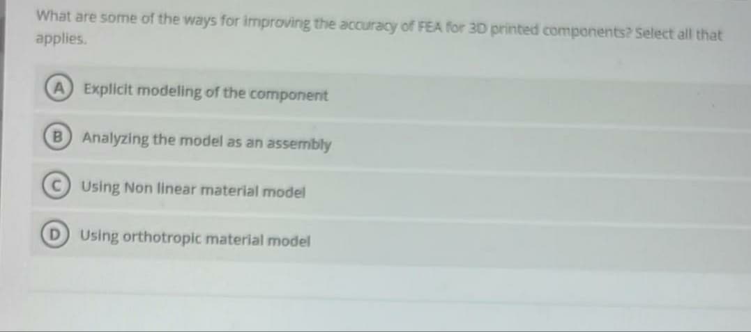 What are some of the ways for improving the accuracy of FEA for 3D printed components? Select all that
applies.
A) Explicit modeling of the component
B Analyzing the model as an assembly
Using Non linear material model
Using orthotropic material model