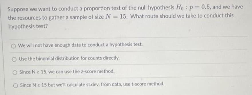 Suppose we want to conduct a proportion test of the null hypothesis Ho: p= 0.5, and we have
the resources to gather a sample of size N = 15. What route should we take to conduct this
hypothesis test?
We will not have enough data to conduct a hypothesis test.
O Use the binomial distribution for counts directly.
Since N 2 15, we can use the z-score method.
O Since N 2 15 but we'll calculate st.dev. from data, use t-score method.