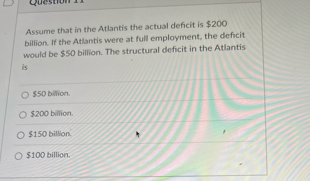 Assume that in the Atlantis the actual deficit is $200
billion. If the Atlantis were at full employment, the deficit
would be $50 billion. The structural deficit in the Atlantis
is
$50 billion.
$200 billion.
$150 billion.
O $100 billion.