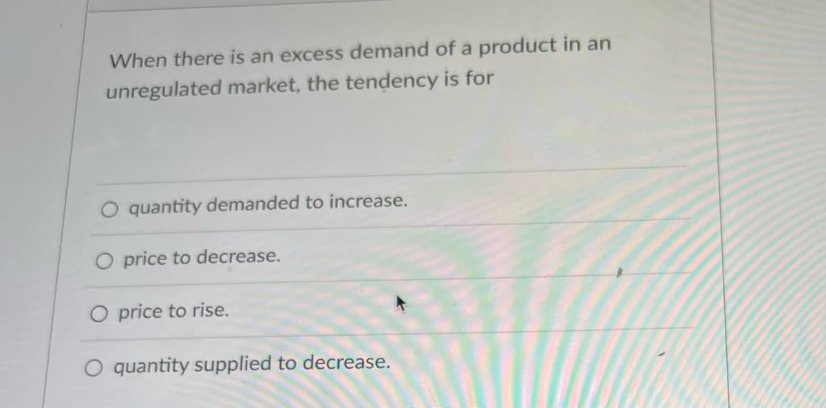 When there is an excess demand of a product in an
unregulated market, the tendency is for
quantity demanded to increase.
O price to decrease.
O price to rise.
O quantity supplied to decrease.