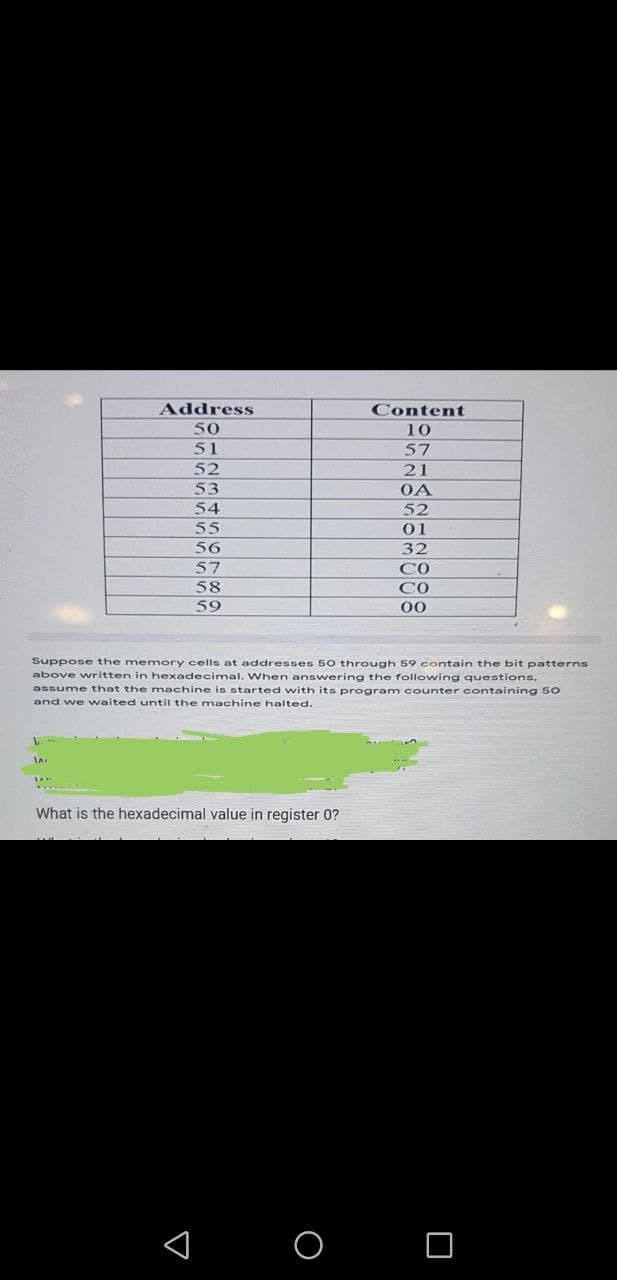 Address
Content
50
10
51
57
52
21
53
OA
54
52
55
01
56
32
57
CO
58
CO
59
00
Suppose the memory cells at addresses 50 through 59 contain the bit patterns
above written in hexadecimal. When answering the following questions,
assume that the machine is started with its program counter containing 50
and we waited until the machine halted.
What is the hexadecimal value in register 0?
