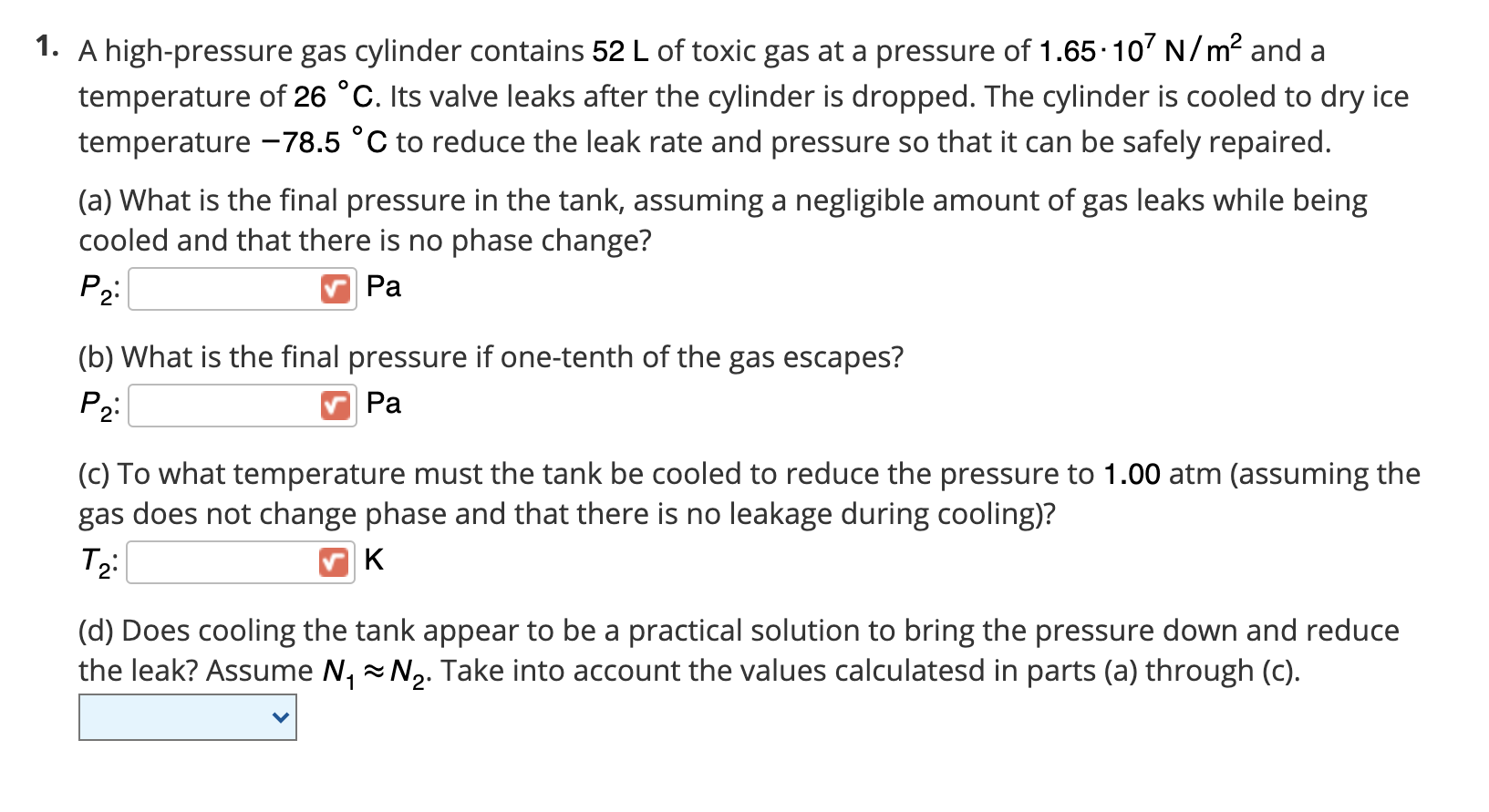 A high-pressure gas cylinder contains 52 L of toxic gas at a pressure of 1.65.10' N/m² and a
temperature of 26 °C. Its valve leaks after the cylinder is dropped. The cylinder is cooled to dry ice
temperature –78.5 °C to reduce the leak rate and pressure so that it can be safely repaired.
(a) What is the final pressure in the tank, assuming a negligible amount of gas leaks while being
cooled and that there is no phase change?
P2:
Ра
(b) What is the final pressure if one-tenth of the gas escapes?
P2
Ра
(c) To what temperature must the tank be cooled to reduce the pressure to 1.00 atm (assuming the
gas does not change phase and that there is no leakage during cooling)?
(d) Does cooling the tank appear to be a practical solution to bring the pressure down and reduce
the leak? Assume N, N2. Take into account the values calculatesd in parts (a) through (c).

