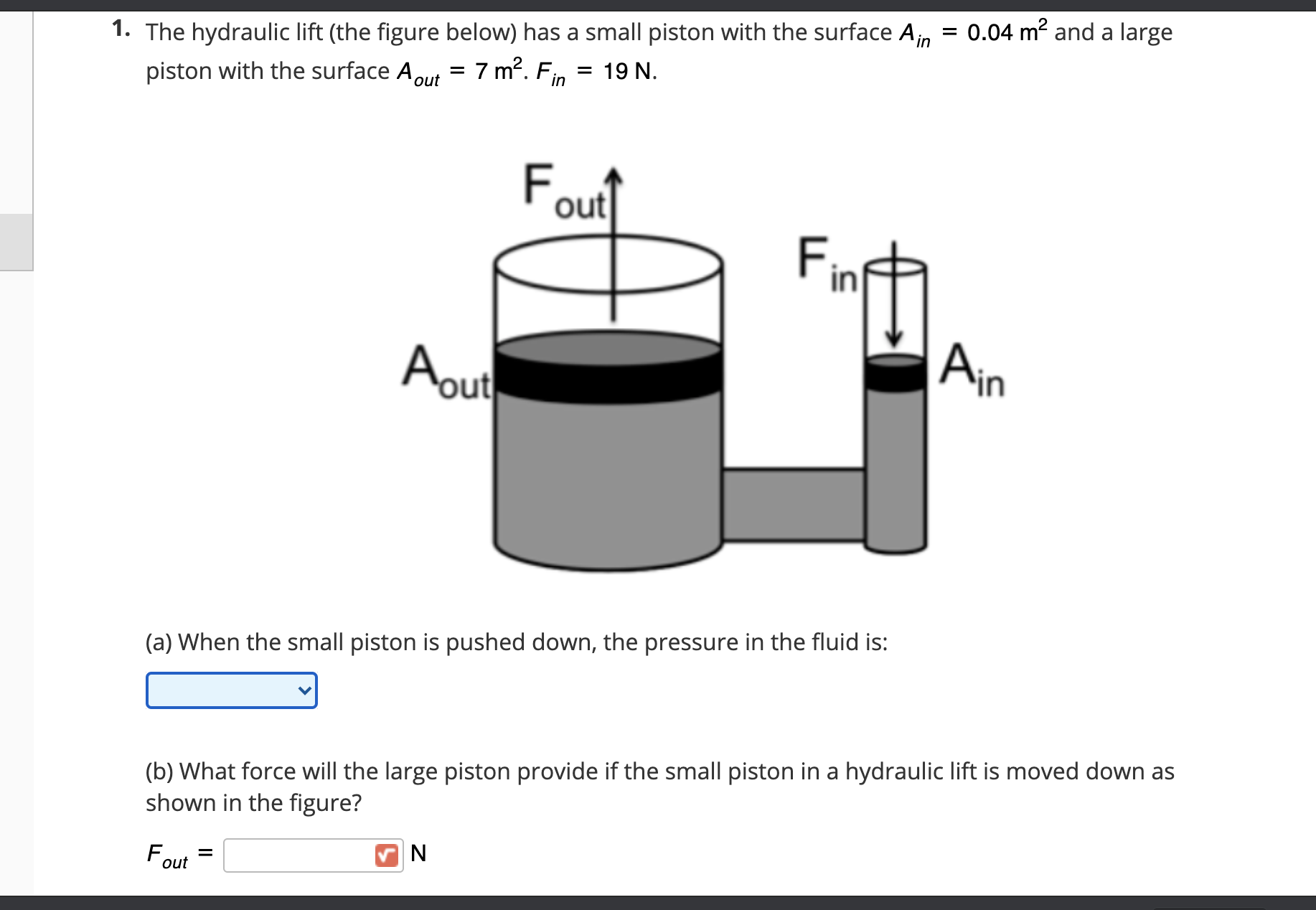 1. The hydraulic lift (the figure below) has a small piston with the surface A,in = 0.04 m? and a large
piston with the surface Aout = 7 m?.
19 N.
in
F.
out
F
Aout
Ain
(a) When the small piston is pushed down, the pressure in the fluid is:
(b) What force will the large piston provide if the small piston in a hydraulic lift is moved down as
shown in the figure?
F,
N
out
in

