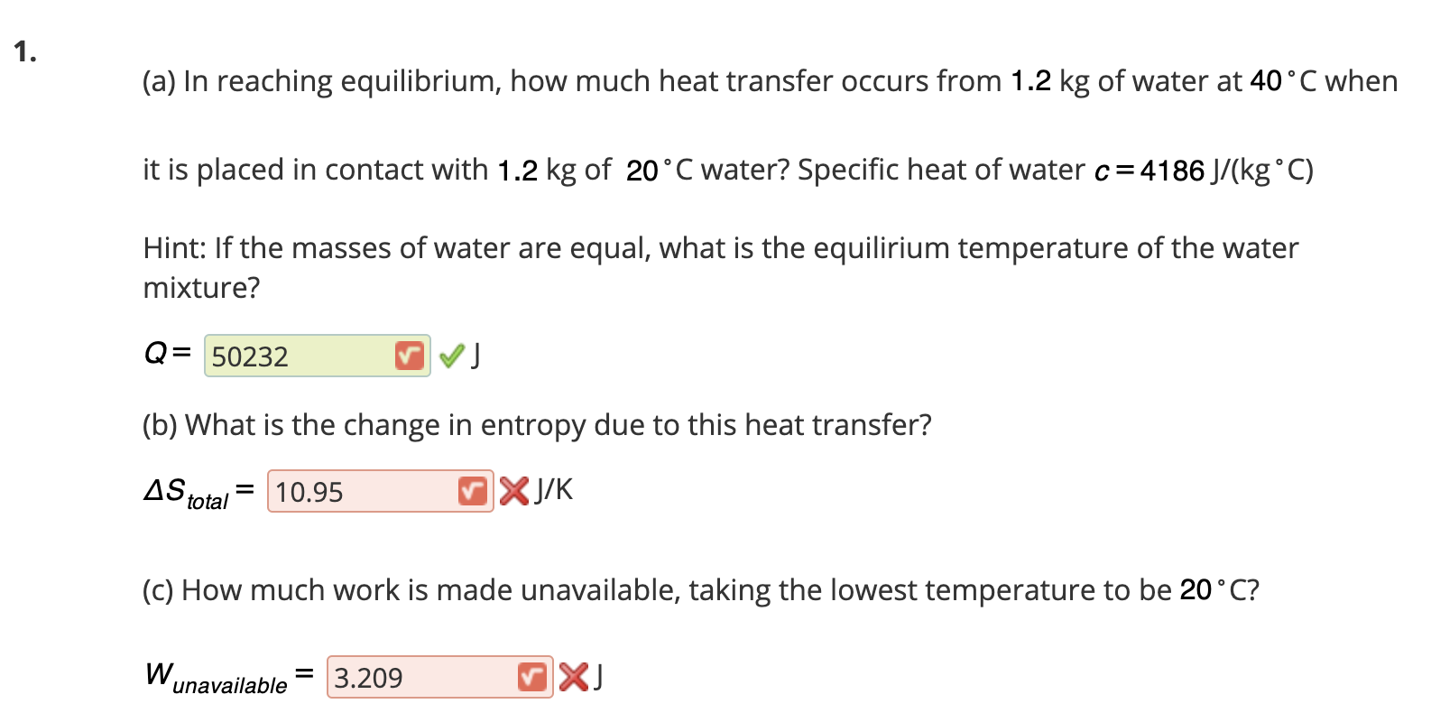 Q= 50232
.
(b) What is the change in entropy due to this heat transfer?
AS
= 10.95
total
J/K
(C) How much work is made unavailable, taking the lowest temperature to be 20°C?
W,
= 3.209
unavailable
