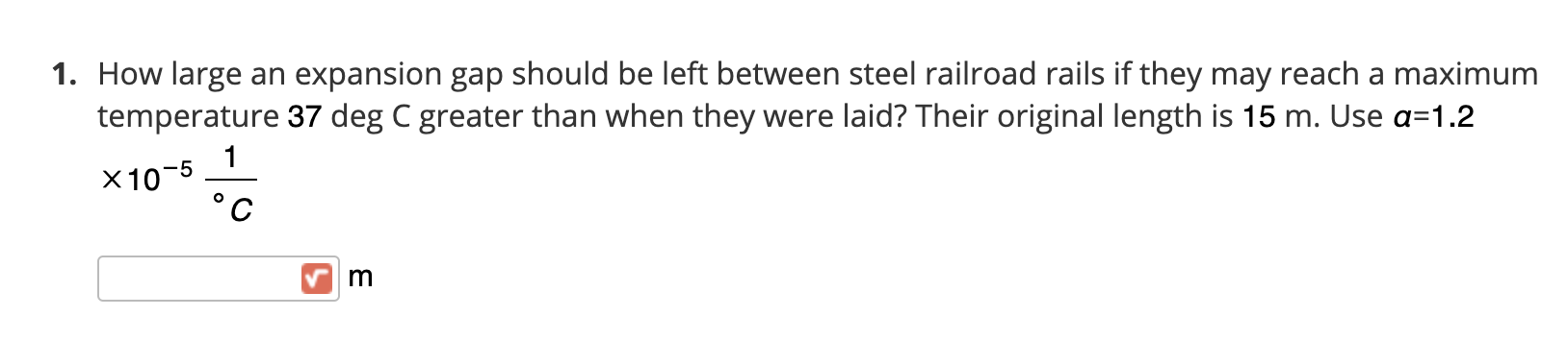 How large an expansion gap should be left between steel railroad rails if they may reach a maximum
temperature 37 deg C greater than when they were laid? Their original length is 15 m. Use a=1.2
1
X10-5
m
