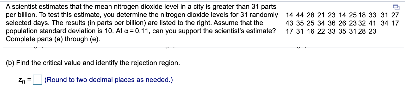 A scientist estimates that the mean nitrogen dioxide level in a city is greater than 31 parts
per billion. To test this estimate, you determine the nitrogen dioxide levels for 31 randomly 14 44 28 21 23 14 25 18 33 31 27
selected days. The results (in parts per billion) are listed to the right. Assume that the
population standard deviation is 10. At a = 0.11, can you support the scientist's estimate?
Complete parts (a) through (e).
43 35 25 34 36 26 23 32 41 34 17
17 31 16 22 33 35 31 28 23
(b) Find the critical value and identify the rejection region.
Zo
(Round to two decimal places as needed.)
