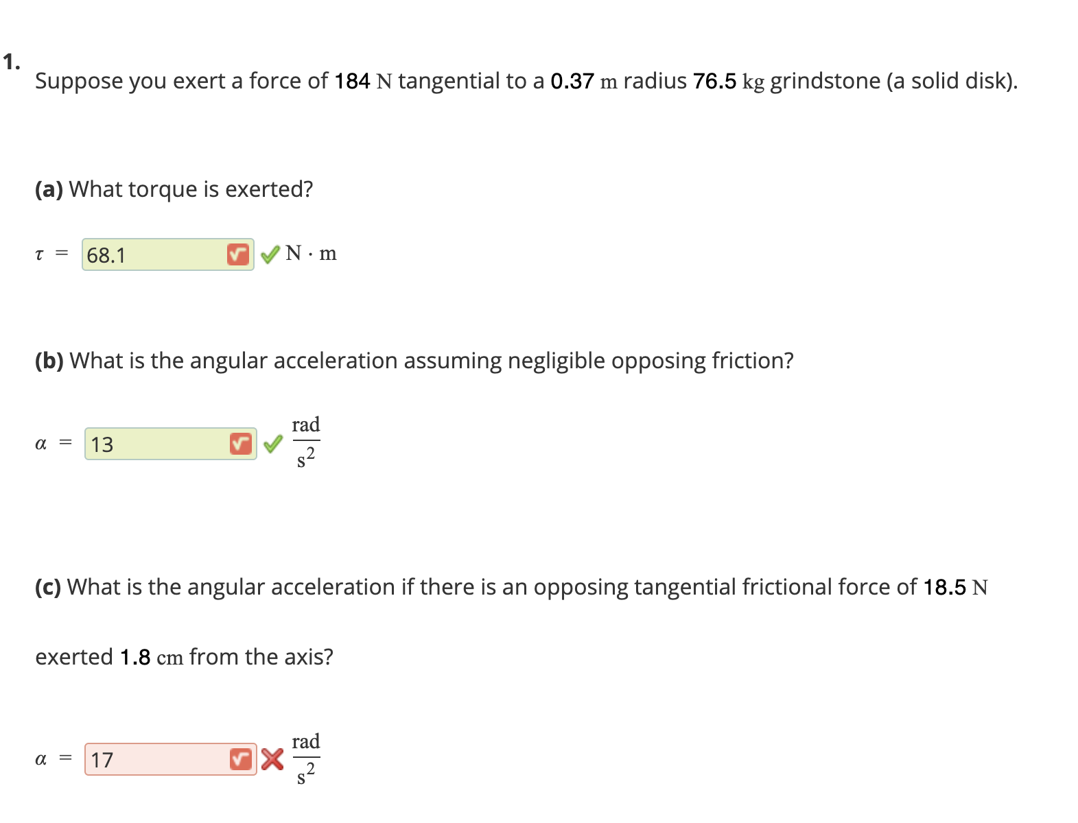 Suppose you exert a force of 184 N tangential to a 0.37 m radius 76.5 kg grindstone (a solid disk).
(a) What torque is exerted?
t = 68.1
N•m
(b) What is the angular acceleration assuming negligible opposi
friction?
rad
13
s2
(c) What is the angular acceleration if there is an opposing tangential frictional force of 18.5 N
exerted 1.8 cm from the axis?
rad
17
