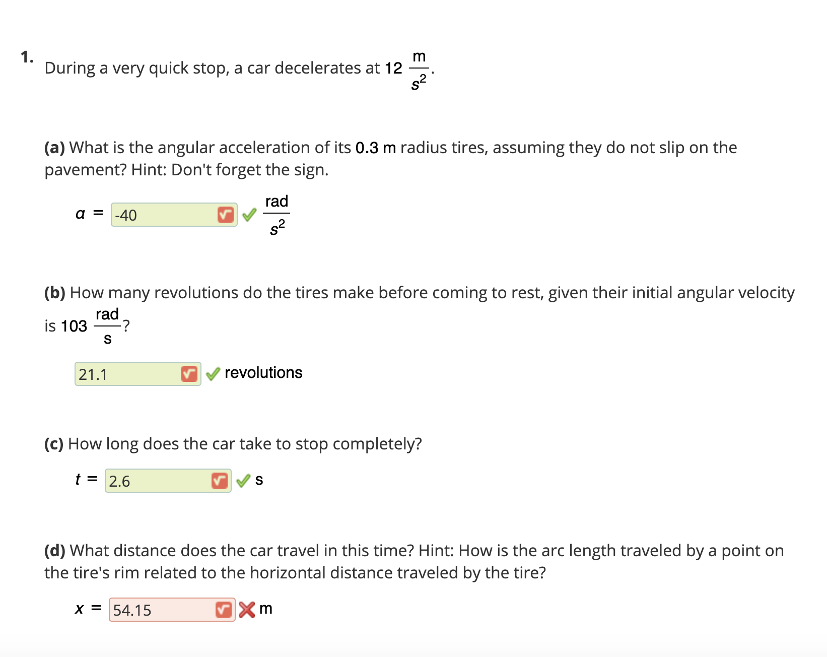 1.
During a very quick stop, a car decelerates at 12
m
s?
(a) What is the angular acceleration of its 0.3 m radius tires, assuming they do not slip on the
pavement? Hint: Don't forget the sign.
rad
a = -40
s2
(b) How many revolutions do the tires make before coming to rest, given their initial angular velocity
rad
is 103
S
21.1
revolutions
(c) How long does the car take to stop completely?
t = 2.6
(d) What distance does the car travel in this time? Hint: How is the arc length traveled by a point on
the tire's rim related to the horizontal distance traveled by the tire?
x = 54.15
m
