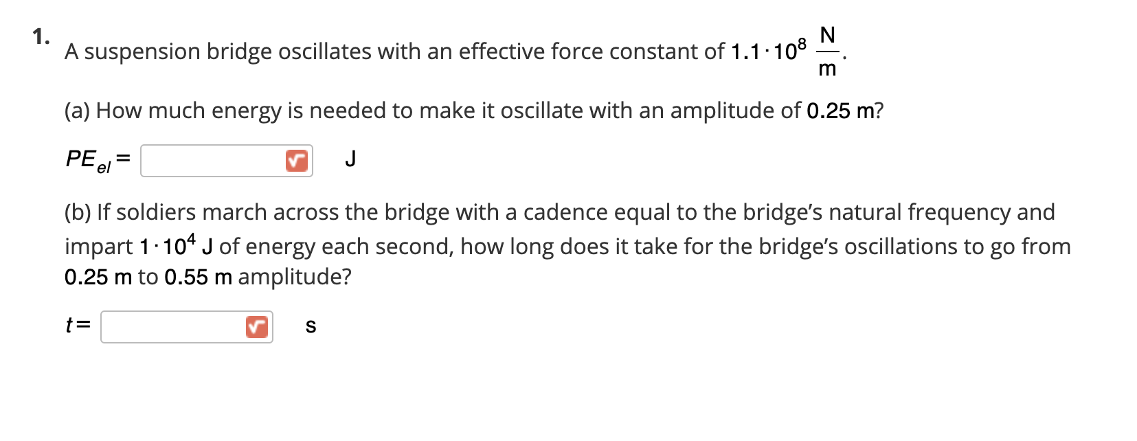 A suspension bridge oscillates with an effective force constant of 1.1·108
m
(a) How much energy is needed to make it oscillate with an amplitude of 0.25 m?
PE el
J
(b) If soldiers march across the bridge with a cadence equal to the bridge's natural frequency and
impart 1.104 J of energy each second, how long does it take for the bridge's oscillations to go from
0.25 m to 0.55 m amplitude?
t=
S

