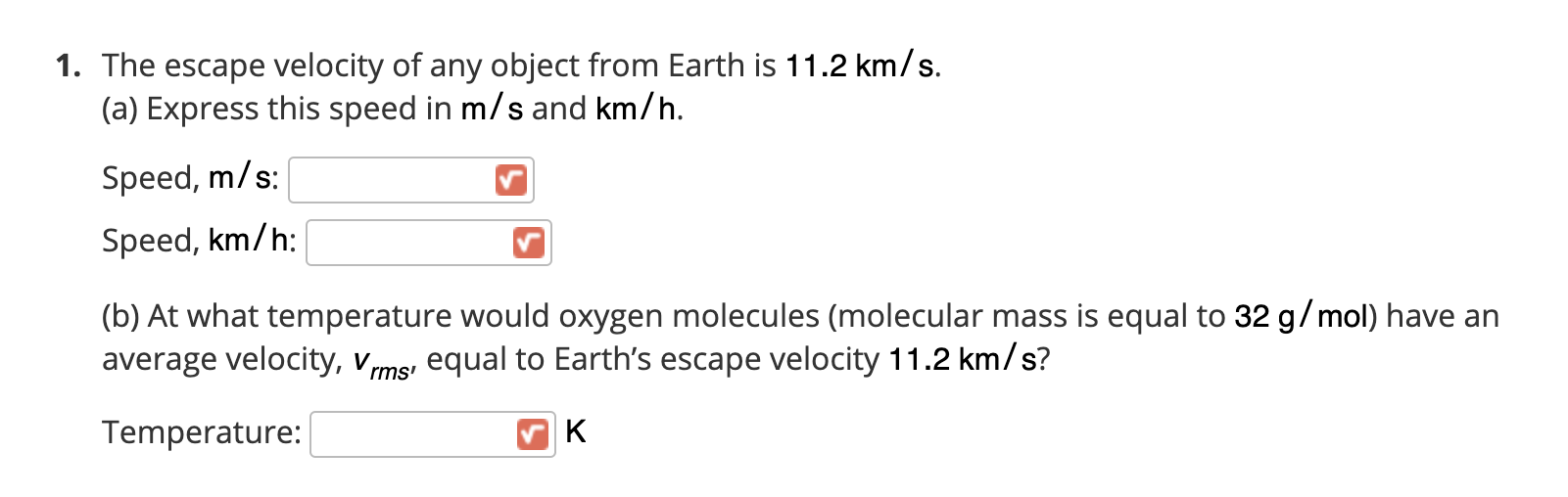 The escape velocity of any object from Earth is 11.2 km/s.
(a) Express this speed in m/s and km/h.
Speed, m/s:
Speed, km/h:
(b) At what temperature would oxygen molecules (molecular mass is equal to 32 g/mol) have an
average velocity, vms, equal to Earth's escape velocity 11.2 km/s?
