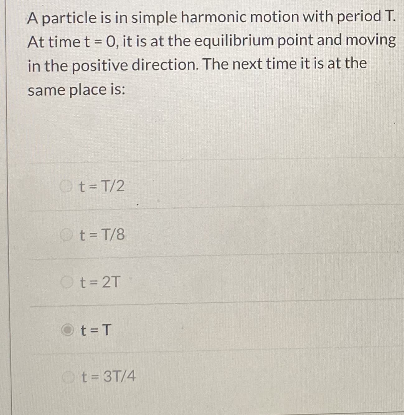A particle is in simple harmonic motion with period T.
At time t = 0, it is at the equilibrium point and moving
%3D
in the positive direction. The next time it is at the
same place is:
Ot=T/2
Ot=T/8
Ot=2T
t = T
Ot= 3T/4
