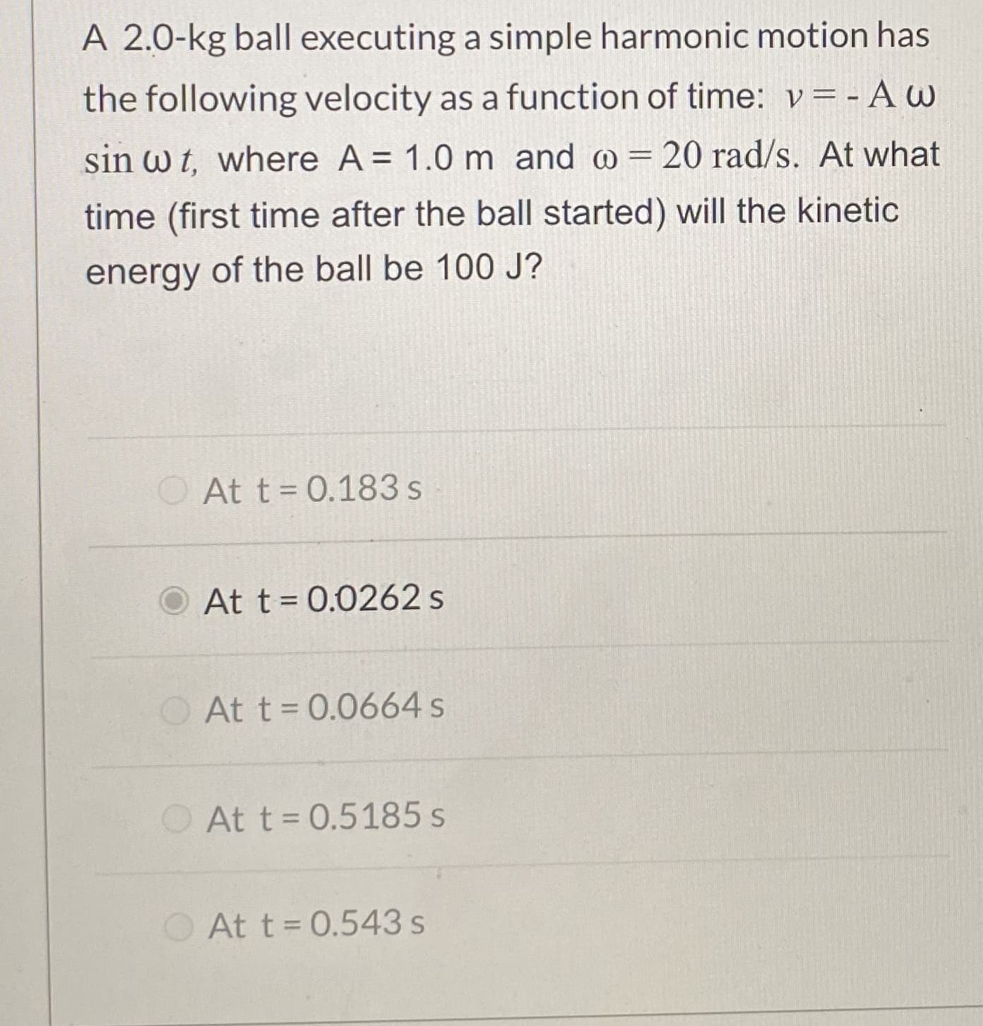 A 2.0-kg ball executing a simple harmonic motion has
the following velocity as a function of time: v=-A w
sin w t, where A= 1.0 m and @ = 20 rad/s. At what
time (first time after the ball started) will the kinetic
energy of the ball be 100 J?
