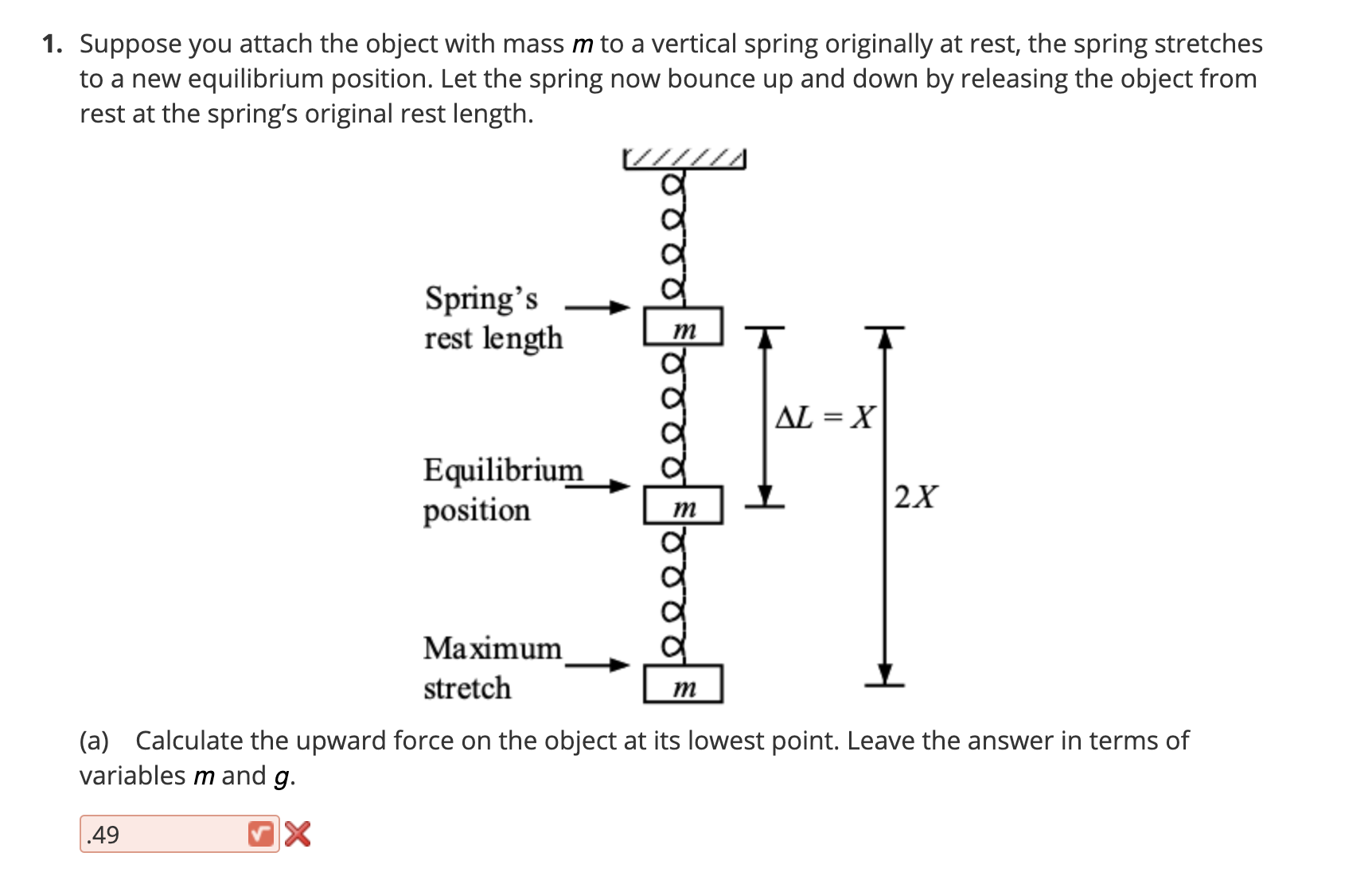 Suppose you attach the object with mass m to a vertical spring originally at rest, the spring stretches
to a new equilibrium position. Let the spring now bounce up and down by releasing the object from
rest at the spring's original rest length.
/////
Spring's
rest length
AL = X
Equilibrium
position
2X
m
Мaximum
stretch
m
(a) Calculate the upward force on the object at its lowest point. Leave the answer in terms of
variables m and g.
