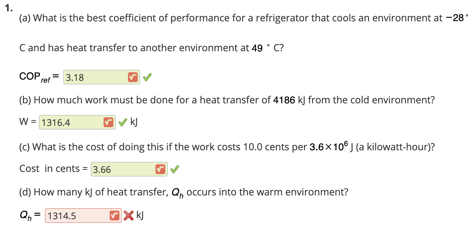 (a) What is the best coefficient of performance for a refrigerator that cools an environment at -28
C and has heat transfer to another environment at 49 ° C?
COP,
= 3.18
ref
(b) How much work must be done for a heat transfer of 4186 kJ from the cold environment?
W = 1316.4
kJ
(c) What is the cost of doing this if the work costs 10.0 cents per 3.6x10° J (a kilowatt-hour)?
Cost in cents = 3.66
(d) How many kJ of heat transfer, Q, occurs into the warm environment?
Qn
= 1314.5
