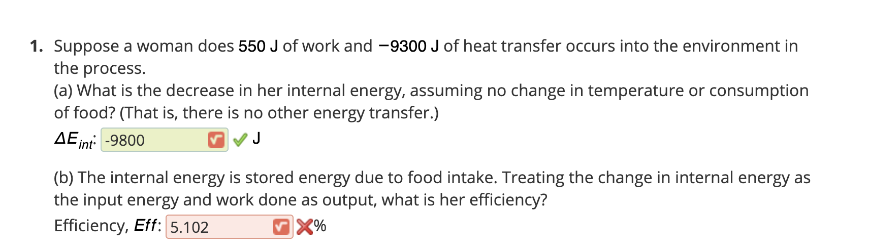 Suppose a woman does 550 J of work and -9300 J of heat transfer occurs into the environment in
the process.
(a) What is the decrease in her internal energy, assuming no change in temperature or consumption
of food? (That is, there is no other energy transfer.)
AEint -9800
(b) The internal energy is stored energy due to food intake. Treating the change in internal energy as
the input energy and work done as output, what is her efficiency?
Efficiency, Eff: 5.102
