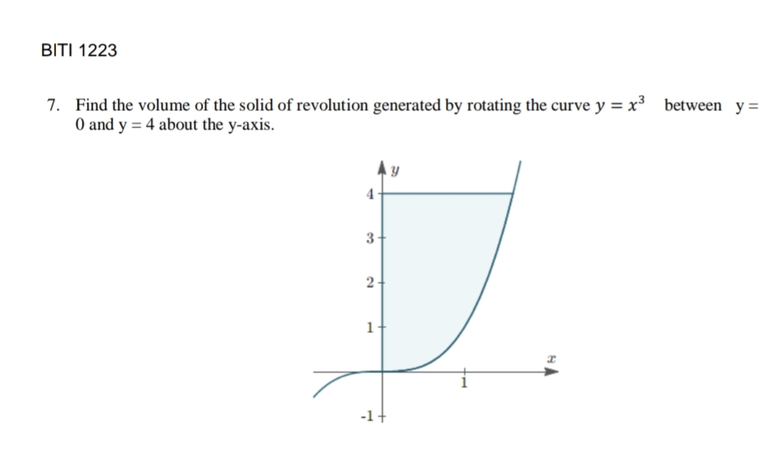 BITI 1223
7. Find the volume of the solid of revolution generated by rotating the curve y = x³ between y =
O and y = 4 about the y-axis.
4
3
2
1
-1+
