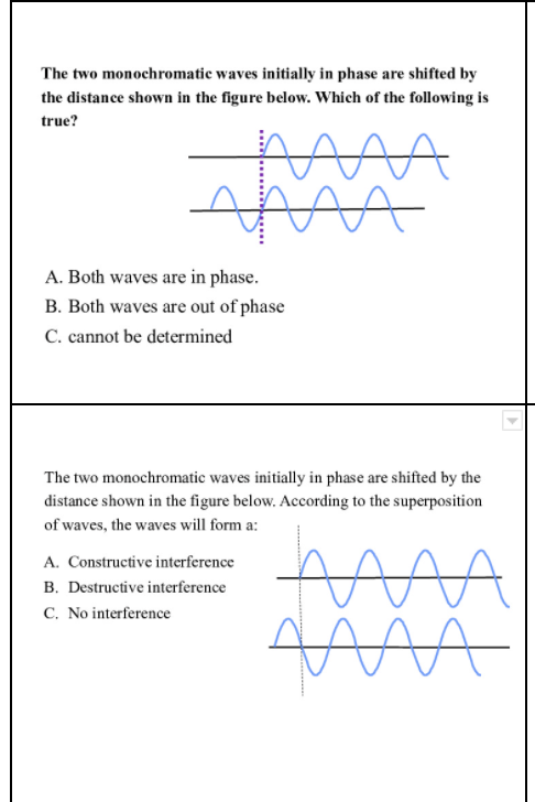 The two monochromatic waves initially in phase are shifted by
the distance shown in the figure below. Which of the following is
true?
A. Both waves are in phase.
B. Both waves are out of phase
C. cannot be determined
The two monochromatic waves initially in phase are shifted by the
distance shown in the figure below. According to the superposition
of waves, the waves will form a:
A. Constructive interference
B. Destructive interference
C. No interference
