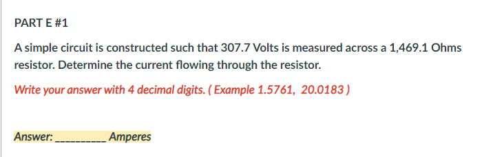 PART E #1
A simple circuit is constructed such that 307.7 Volts is measured across a 1,469.1 Ohms
resistor. Determine the current flowing through the resistor.
Write your answer with 4 decimal digits. ( Example 1.5761, 20.0183)
Answer:
Amperes
