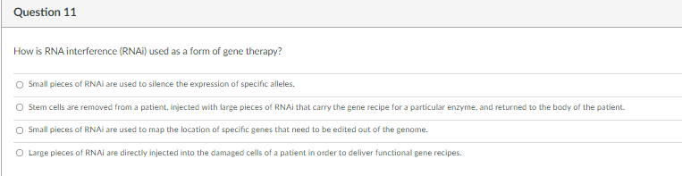 Question 11
How is RNA interference (RNAI) used as a form of gene therapy?
O Small pieces of RNAI are used to silence the expression of specific alleles.
O Stem cells are removed from a patient, injected with large pieces of RNAI that carry the gene recipe for a particular enzyme, and returned to the body of the patient.
O Small pieces of RNAI are used to map the location of specific genes that need to be edited out of the genome.
O Large pieces of RNAI are directly injected into the damaged cells of a patient in order to deliver functional gene recipes.
