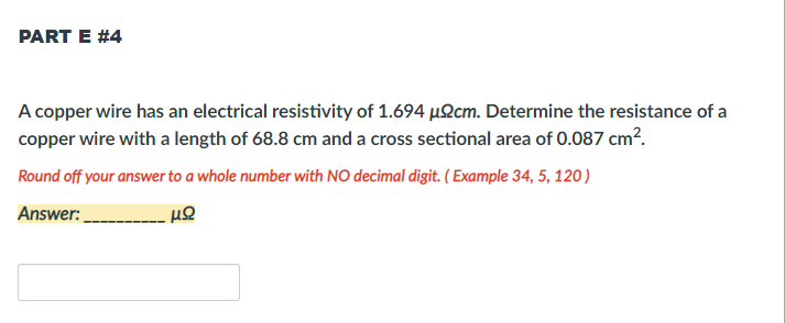 PART E #4
A copper wire has an electrical resistivity of 1.694 µ2cm. Determine the resistance of a
copper wire with a length of 68.8 cm and a cross sectional area of 0.087 cm?.
Round off your answer to a whole number with NO decimal digit. ( Example 34, 5, 120)
Answer:

