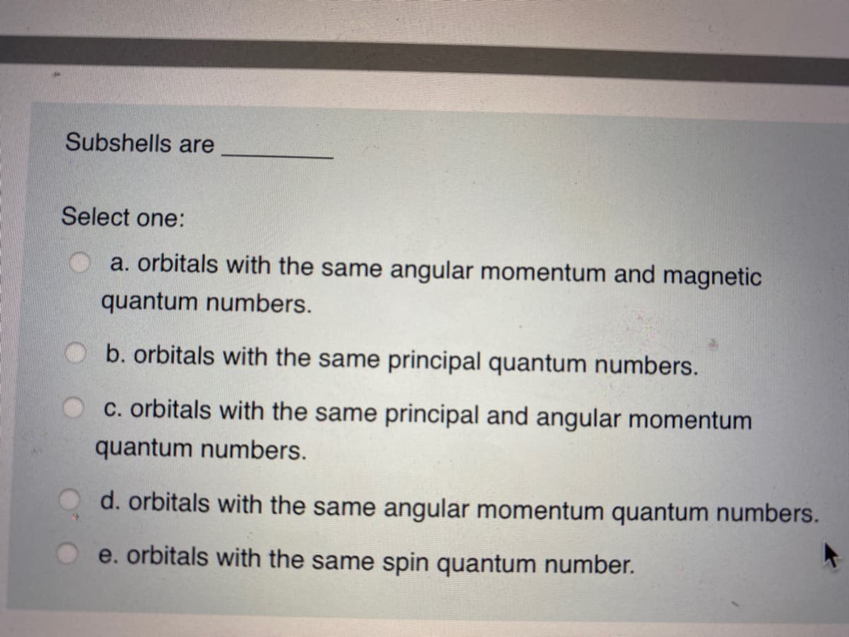 Subshells are
Select one:
a. orbitals with the same angular momentum and magnetic
quantum numbers.
b. orbitals with the same principal quantum numbers.
C. orbitals with the same principal and angular momentum
quantum numbers.
d. orbitals with the same angular momentum quantum numbers.
e. orbitals with the same spin quantum number.
