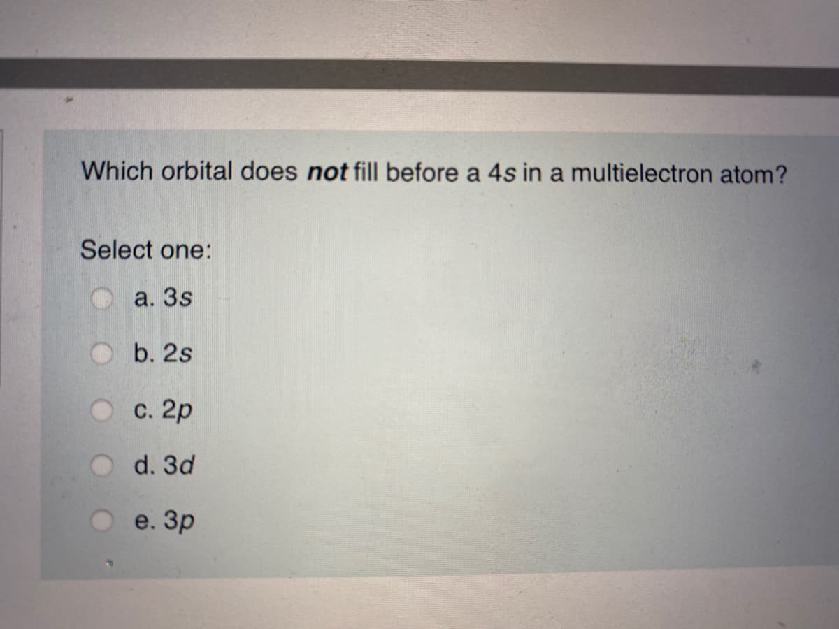 Which orbital does not fill before a 4s in a multielectron atom?
Select one:
a. 3s
b. 2s
O c. 2p
d. 3d
e. Зр
