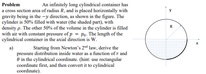 Problem
An infinitely long cylindrical container has
a cross section area of radius R, and is placed horizontally with
gravity being in the -y direction, as shown in the figure. The
cylinder is 50% filled with water (the shaded part), with
density p. The other 50% of the volume in the cylinder is filled
with air with constant pressure of p = po. The length of the
cylindrical container in the axial direction is W.
R
Starting from Newton's 2nd law, derive the
а)
pressure distribution inside water as a function of r and
O in the cylindrical coordinate. (hint: use rectangular
coordinate first, and then convert it to cylindrical
coordinate).
