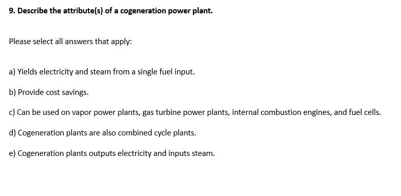 9. Describe the attribute(s) of a cogeneration power plant.
Please select all answers that apply:
a) Yields electricity and steam from a single fuel input.
b) Provide cost savings.
c) Can be used on vapor power plants, gas turbine power plants, internal combustion engines, and fuel cells.
d) Cogeneration plants are also combined cycle plants.
e) Cogeneration plants outputs electricity and inputs steam.
