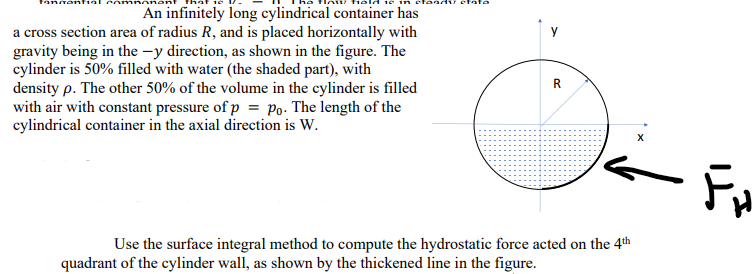 adv ctate
An infinitely long cylindrical container has
a cross section area of radius R, and is placed horizontally with
gravity being in the -y direction, as shown in the figure. The
cylinder is 50% filled with water (the shaded part), with
density p. The other 50% of the volume in the cylinder is filled
with air with constant pressure of p = Po. The length of the
cylindrical container in the axial direction is W.
R
Use the surface integral method to compute the hydrostatic force acted on the 4th
quadrant of the cylinder wall, as shown by the thickened line in the figure.
