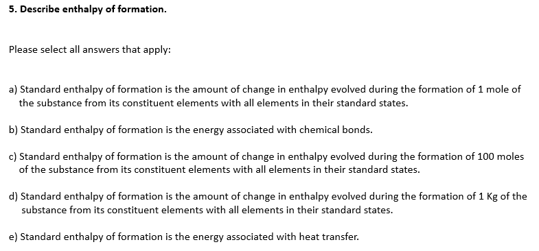 5. Describe enthalpy of formation.
Please select all answers that apply:
a) Standard enthalpy of formation is the amount of change in enthalpy evolved during the formation of 1 mole of
the substance from its constituent elements with all elements in their standard states.
b) Standard enthalpy of formation is the energy associated with chemical bonds.
c) Standard enthalpy of formation is the amount of change in enthalpy evolved during the formation of 100 moles
of the substance from its constituent elements with all elements in their standard states.
d) Standard enthalpy of formation is the amount of change in enthalpy evolved during the formation of 1 Kg of the
substance from its constituent elements with all elements in their standard states.
e) Standard enthalpy of formation is the energy associated with heat transfer.
