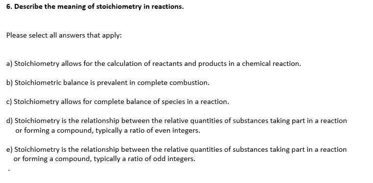 6. Describe the meaning of stoichiometry in reactions.
Please select all answers that apply:
a) Stoichiometry allows for the calculation of reactants and products in a chemical reaction.
b) Stoichiometric balance is prevalent in complete combustion.
c) Stoichiometry allows for complete balance of species in a reaction.
d) Stoichiometry is the relationship between the relative quantities of substances taking part in a reaction
or forming a compound, typically a ratio of even integers.
e) Stoichiometry is the relationship between the relative quantities of substances taking part in a reaction
or forming a compound, typically a ratio of odd integers.
