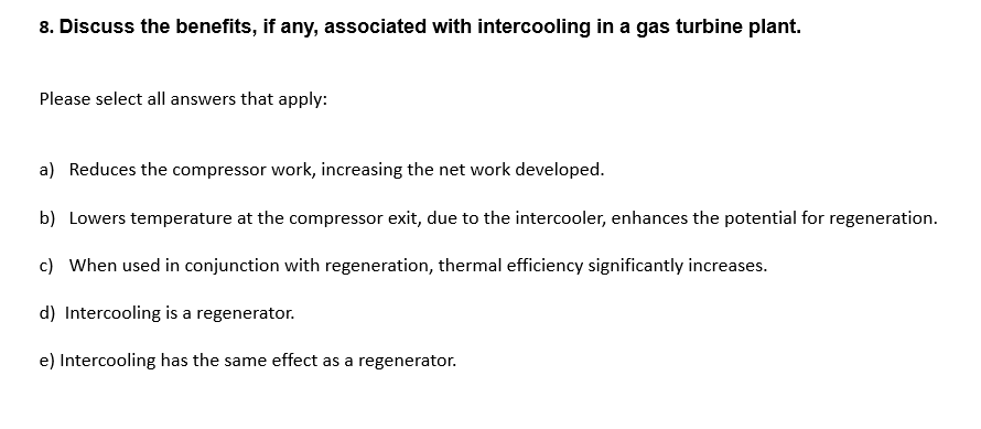 8. Discuss the benefits, if any, associated with intercooling in a gas turbine plant.
Please select all answers that apply:
a) Reduces the compressor work, increasing the net work developed.
b) Lowers temperature at the compressor exit, due to the intercooler, enhances the potential for regeneration.
c) When used in conjunction with regeneration, thermal efficiency significantly increases.
d) Intercooling is a regenerator.
e) Intercooling has the same effect as a regenerator.
