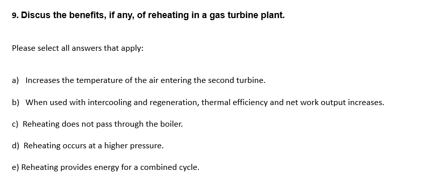 9. Discus the benefits, if any, of reheating in a gas turbine plant.
Please select all answers that apply:
a) Increases the temperature of the air entering the second turbine.
b) When used with intercooling and regeneration, thermal efficiency and net work output increases.
c) Reheating does not pass through the boiler.
d) Reheating occurs at a higher pressure.
e) Reheating provides energy for a combined cycle.
