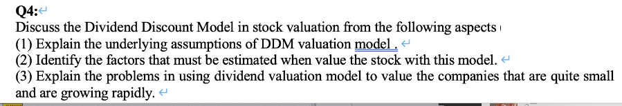 Q4:4
Discuss the Dividend Discount Model in stock valuation from the following aspects
(1) Explain the underlying assumptions of DDM valuation model . <
(2) Identify the factors that must be estimated when value the stock with this model.
(3) Explain the problems in using dividend valuation model to value the companies that are quite small
and are growing rapidly.