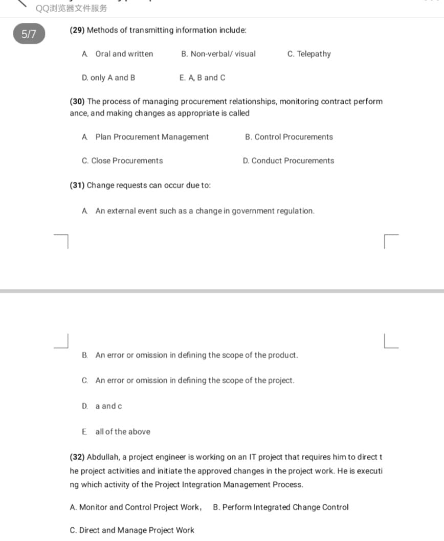 QQ浏览器文件服务
5/7
(29) Methods of transmitting information include:
A Oral and written
B. Non-verbal/ visual
C. Telepathy
D. only A and B
E. A, B and C
(30) The process of managing procurement relationships, monitoring contract perform
ance, and making changes as appropriate is called
A Plan Procurement Management
B. Control Procurements
C. Close Procurements
D. Conduct Procurements
(31) Change requests can occur due to:
A An external event such as a change in government regulation.
B. An error or omission in defining the scope of the product.
C. An error or omission in defining the scope of the project.
D. a and c
E all of the above
(32) Abdullah, a project engineer is working on an IT project that requires him to direct t
he project activities and initiate the approved changes in the project work. He is executi
ng which activity of the Project Integration Management Process.
A. Monitor and Control Project Work,
B. Perform Integrated Change Control
C. Direct and Manage Project Work
