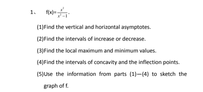 1.
f(x)=-
(1)Find the vertical and horizontal asymptotes.
(2)Find the intervals of increase or decrease.
(3)Find the local maximum and minimum values.
(4)Find the intervals of concavity and the inflection points.
(5)Use the information from parts (1)–(4) to sketch the
graph of f.
