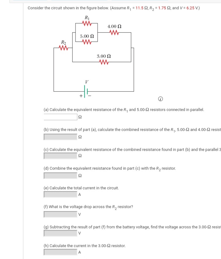 Consider the circuit shown in the figure below. (Assume R, = 11.5 2, R2 = 1.75 Q, and V = 6.25 V.)
4.00 N
5.00 N
R2
3.00 N
(a) Calculate the equivalent resistance of the R, and 5.00-2 resistors connected in parallel.
(b) Using the result of part (a), calculate the combined resistance of the R, 5.00-2 and 4.00-2 resist
(c) Calculate the equivalent resistance of the combined resistance found in part (b) and the parallel 3
(d) Combine the equivalent resistance found in part (c) with the R, resistor.
(e) Calculate the total current in the circuit.
A
(f) What is the voltage drop across the R, resistor?
V
(g) Subtracting the result of part (f) from the battery voltage, find the voltage across the 3.00-2 resist
(h) Calculate the current in the 3.00-2 resistor.
A
