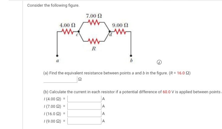 Consider the following figure.
7.00 N
4.00 Ω
9.00 N
R
(a) Find the equivalent resistance between points a and b in the figure. (R = 16.0 2)
(b) Calculate the current in each resistor if a potential difference of 60.0 V is applied between points
|(4.00 2) =
I (7.00 2) =
A
A
|(16.0 2) =
A
I (9.00 2) =
A
