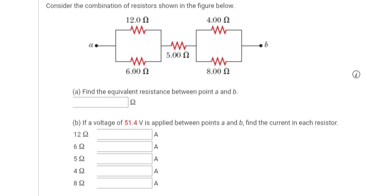Consider the combination of resistors shown in the figure below.
12.0 N
4.00 N
5.00 N
6.00 N
8.00 N
(a) Find the equivalent resistance between point a and b.
(b) If a voltage of 51.4 V is applied between points a and b, find the current in each resistor.
A
A
12 2
6 2
52
A
82
A
