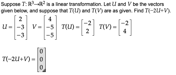 Suppose T: R3→R² is a linear transformation. Let U and V be the vectors
given below, and suppose that T(U) and T(V) are as given. Find T(-2U+V).
2
4
U =|-3
V = -5 T(U)
T(V)
2
4
-3
-5
T(-2U+V) = |0
