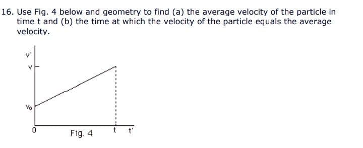 16. Use Fig. 4 below and geometry to find (a) the average velocity of the particle in
time t and (b) the time at which the velocity of the particle equals the average
velocity.
Fig. 4
