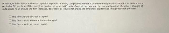 A manager hires labor and rents capital equipment in a very competitive market. Currently the wage rate is $7 per hour and capital is
rented at $1 per hour. If the marginal product of labor is 65 units of output per hour and the marginal product of capital is 55 units of
output per hour, should the firm increase, decrease, or leave unchanged the amount of capital used in its production process?
O The firm should decrease capital.
O The firm should leave capital unchanged.
O The firm should increase capital.
